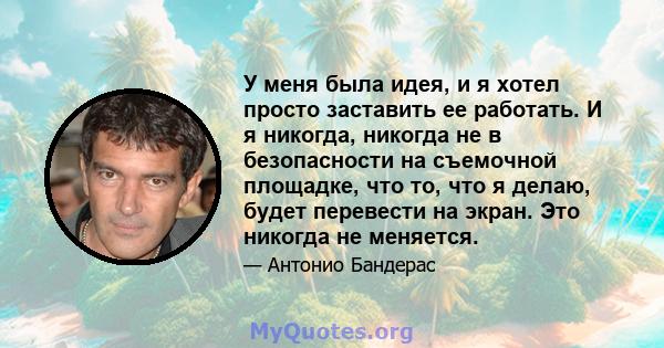 У меня была идея, и я хотел просто заставить ее работать. И я никогда, никогда не в безопасности на съемочной площадке, что то, что я делаю, будет перевести на экран. Это никогда не меняется.