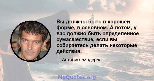 Вы должны быть в хорошей форме, в основном. А потом, у вас должно быть определенное сумасшествие, если вы собираетесь делать некоторые действия.