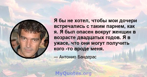 Я бы не хотел, чтобы мои дочери встречались с таким парнем, как я. Я был опасен вокруг женщин в возрасте двадцатых годов. Я в ужасе, что они могут получить кого -то вроде меня.