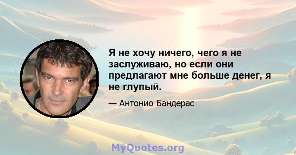 Я не хочу ничего, чего я не заслуживаю, но если они предлагают мне больше денег, я не глупый.