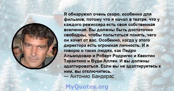 Я обнаружил очень скоро, особенно для фильмов, потому что я начал в театре, что у каждого режиссера есть своя собственная вселенная. Вы должны быть достаточно свободны, чтобы попытаться понять, чего он хочет от вас.