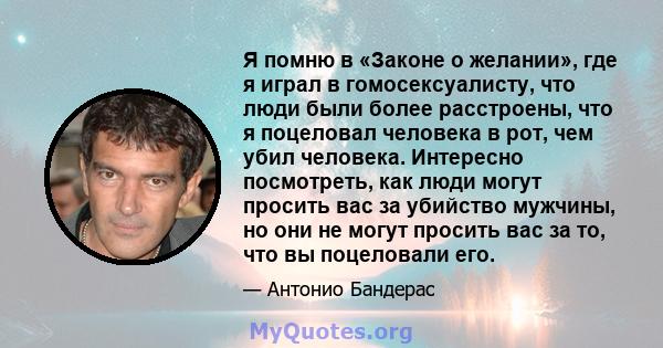 Я помню в «Законе о желании», где я играл в гомосексуалисту, что люди были более расстроены, что я поцеловал человека в рот, чем убил человека. Интересно посмотреть, как люди могут просить вас за убийство мужчины, но