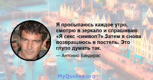 Я просыпаюсь каждое утро, смотрю в зеркало и спрашиваю: «Я секс -символ?» Затем я снова возвращаюсь в постель. Это глупо думать так.