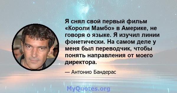 Я снял свой первый фильм «Короли Мамбо» в Америке, не говоря о языке. Я изучил линии фонетически. На самом деле у меня был переводчик, чтобы понять направления от моего директора.