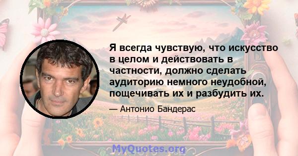 Я всегда чувствую, что искусство в целом и действовать в частности, должно сделать аудиторию немного неудобной, пощечивать их и разбудить их.