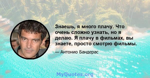 Знаешь, я много плачу. Что очень сложно узнать, но я делаю. Я плачу в фильмах, вы знаете, просто смотрю фильмы.