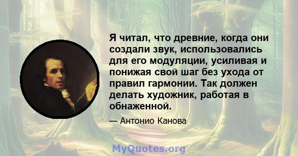 Я читал, что древние, когда они создали звук, использовались для его модуляции, усиливая и понижая свой шаг без ухода от правил гармонии. Так должен делать художник, работая в обнаженной.