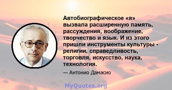 Автобиографическое «я» вызвала расширенную память, рассуждения, воображение, творчество и язык. И из этого пришли инструменты культуры - религии, справедливость, торговля, искусство, наука, технология.