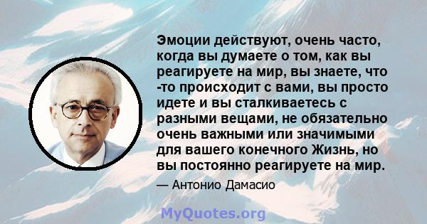 Эмоции действуют, очень часто, когда вы думаете о том, как вы реагируете на мир, вы знаете, что -то происходит с вами, вы просто идете и вы сталкиваетесь с разными вещами, не обязательно очень важными или значимыми для