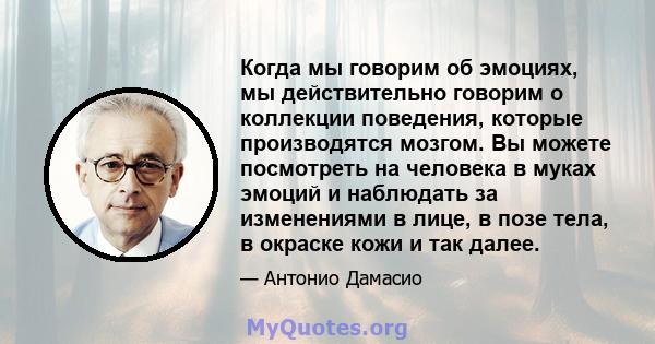 Когда мы говорим об эмоциях, мы действительно говорим о коллекции поведения, которые производятся мозгом. Вы можете посмотреть на человека в муках эмоций и наблюдать за изменениями в лице, в позе тела, в окраске кожи и