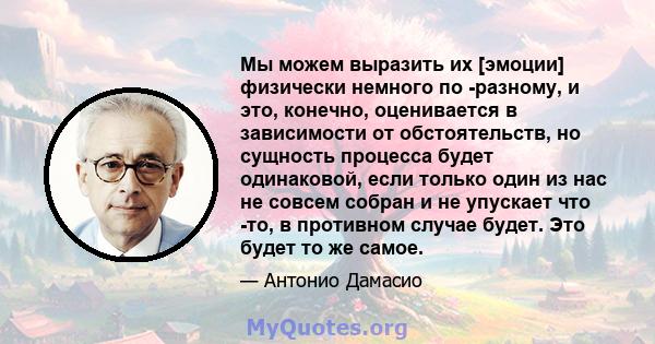 Мы можем выразить их [эмоции] физически немного по -разному, и это, конечно, оценивается в зависимости от обстоятельств, но сущность процесса будет одинаковой, если только один из нас не совсем собран и не упускает что