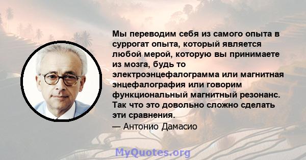 Мы переводим себя из самого опыта в суррогат опыта, который является любой мерой, которую вы принимаете из мозга, будь то электроэнцефалограмма или магнитная энцефалография или говорим функциональный магнитный резонанс. 