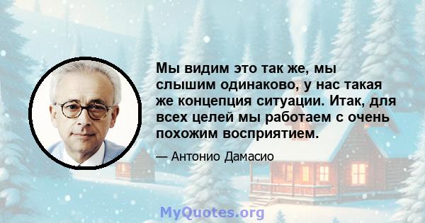 Мы видим это так же, мы слышим одинаково, у нас такая же концепция ситуации. Итак, для всех целей мы работаем с очень похожим восприятием.