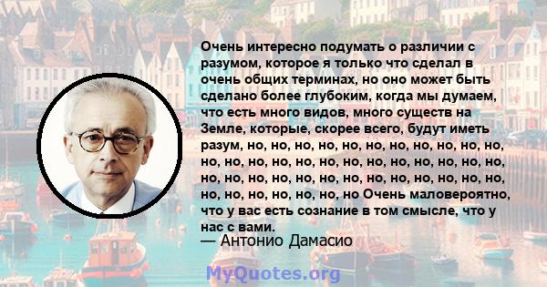 Очень интересно подумать о различии с разумом, которое я только что сделал в очень общих терминах, но оно может быть сделано более глубоким, когда мы думаем, что есть много видов, много существ на Земле, которые, скорее 