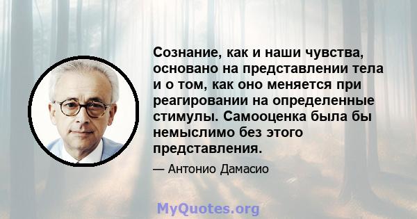 Сознание, как и наши чувства, основано на представлении тела и о том, как оно меняется при реагировании на определенные стимулы. Самооценка была бы немыслимо без этого представления.