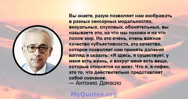 Вы знаете, разум позволяет нам изображать в разных сенсорных модальностях, визуальных, слуховых, обонятельных, вы называете это, на что мы похожи и на что похож мир. Но это очень, очень важное качество субъективности,