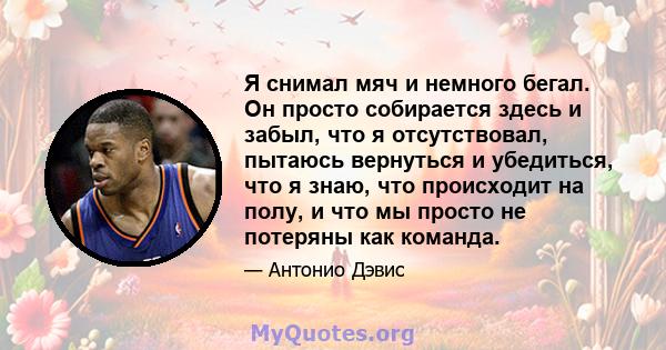 Я снимал мяч и немного бегал. Он просто собирается здесь и забыл, что я отсутствовал, пытаюсь вернуться и убедиться, что я знаю, что происходит на полу, и что мы просто не потеряны как команда.