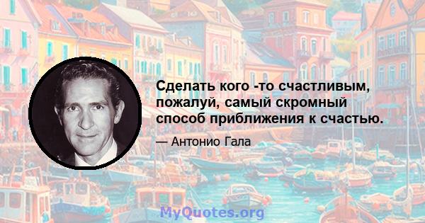 Сделать кого -то счастливым, пожалуй, самый скромный способ приближения к счастью.