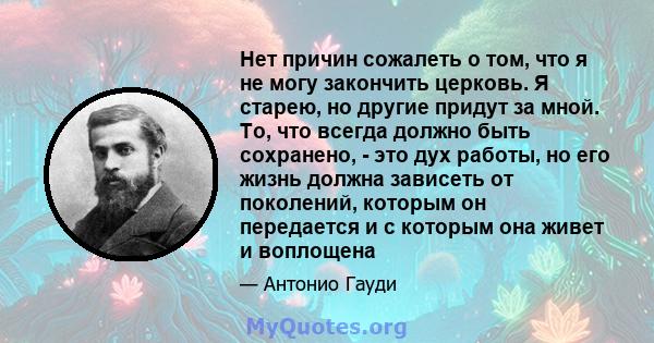 Нет причин сожалеть о том, что я не могу закончить церковь. Я старею, но другие придут за мной. То, что всегда должно быть сохранено, - это дух работы, но его жизнь должна зависеть от поколений, которым он передается и