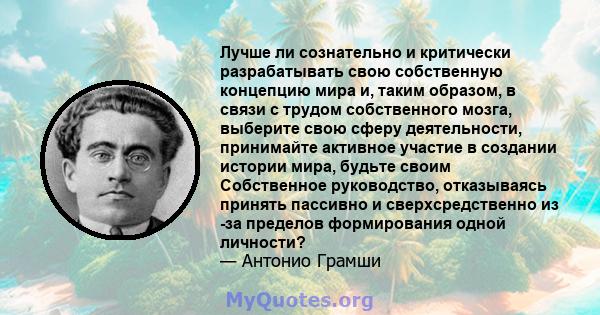 Лучше ли сознательно и критически разрабатывать свою собственную концепцию мира и, таким образом, в связи с трудом собственного мозга, выберите свою сферу деятельности, принимайте активное участие в создании истории