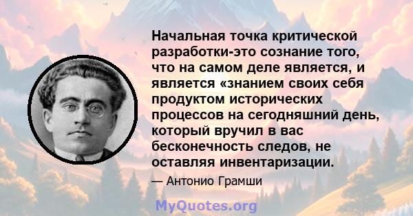 Начальная точка критической разработки-это сознание того, что на самом деле является, и является «знанием своих себя продуктом исторических процессов на сегодняшний день, который вручил в вас бесконечность следов, не