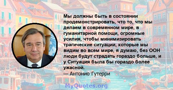 Мы должны быть в состоянии продемонстрировать, что то, что мы делаем в современном мире, в гуманитарной помощи, огромные усилия, чтобы минимизировать трагические ситуации, которые мы видим во всем мире, я думаю, без ООН 