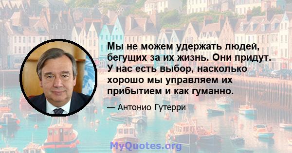 Мы не можем удержать людей, бегущих за их жизнь. Они придут. У нас есть выбор, насколько хорошо мы управляем их прибытием и как гуманно.