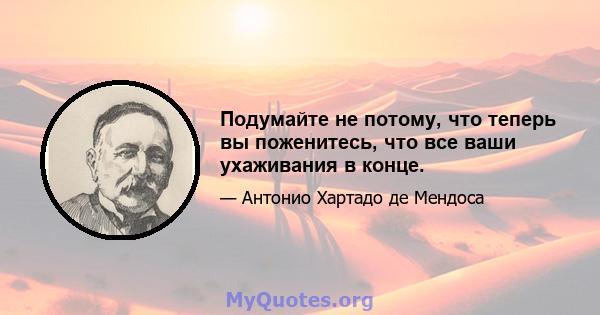 Подумайте не потому, что теперь вы поженитесь, что все ваши ухаживания в конце.