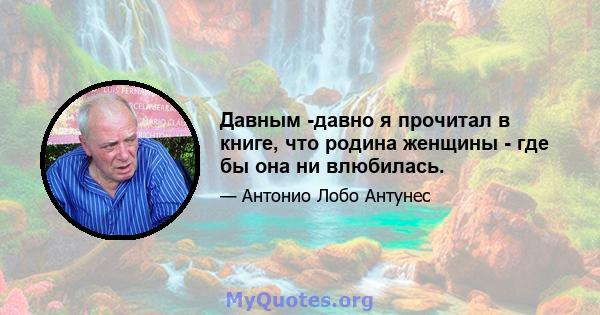 Давным -давно я прочитал в книге, что родина женщины - где бы она ни влюбилась.