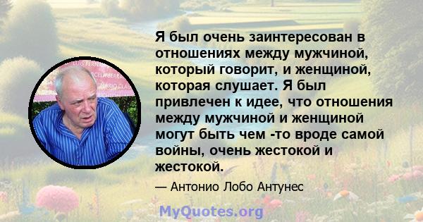 Я был очень заинтересован в отношениях между мужчиной, который говорит, и женщиной, которая слушает. Я был привлечен к идее, что отношения между мужчиной и женщиной могут быть чем -то вроде самой войны, очень жестокой и 