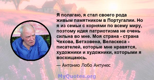 Я полагаю, я стал своего рода живым памятником в Португалии. Но я из семьи с корнями по всему миру, поэтому идея патриотизма не очень сильна во мне. Моя страна - страна Чехова, Бетховена, Веласкеса - писателей, которые