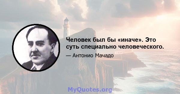 Человек был бы «иначе». Это суть специально человеческого.