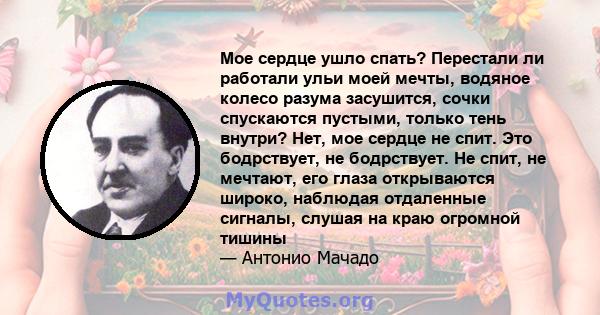 Мое сердце ушло спать? Перестали ли работали ульи моей мечты, водяное колесо разума засушится, сочки спускаются пустыми, только тень внутри? Нет, мое сердце не спит. Это бодрствует, не бодрствует. Не спит, не мечтают,