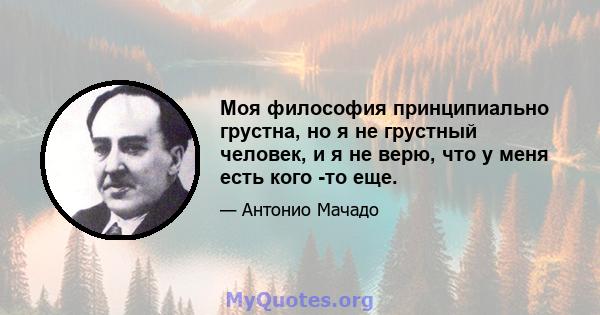 Моя философия принципиально грустна, но я не грустный человек, и я не верю, что у меня есть кого -то еще.