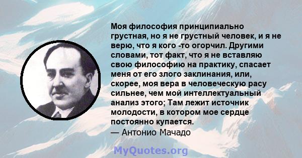 Моя философия принципиально грустная, но я не грустный человек, и я не верю, что я кого -то огорчил. Другими словами, тот факт, что я не вставляю свою философию на практику, спасает меня от его злого заклинания, или,