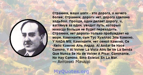 Странник, ваши шаги - это дорога, и ничего более; Странник, дороги нет, дорога сделана ходьбой. Пройдя, один делает дорогу, и, взглянув за один, увидит путь, который никогда больше не будет переходить. Странник, нет