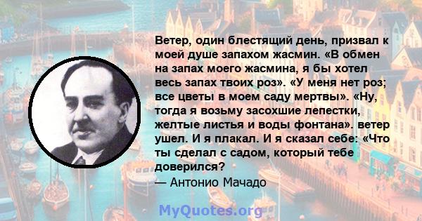 Ветер, один блестящий день, призвал к моей душе запахом жасмин. «В обмен на запах моего жасмина, я бы хотел весь запах твоих роз». «У меня нет роз; все цветы в моем саду мертвы». «Ну, тогда я возьму засохшие лепестки,