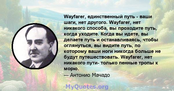 Wayfarer, единственный путь - ваши шаги, нет другого. Wayfarer, нет никакого способа, вы проходите путь, когда уходите. Когда вы идете, вы делаете путь и останавливаясь, чтобы оглянуться, вы видите путь, по которому