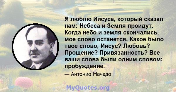 Я люблю Иисуса, который сказал нам: Небеса и Земля пройдут. Когда небо и земля скончались, мое слово останется. Какое было твое слово, Иисус? Любовь? Прощение? Привязанность? Все ваши слова были одним словом: