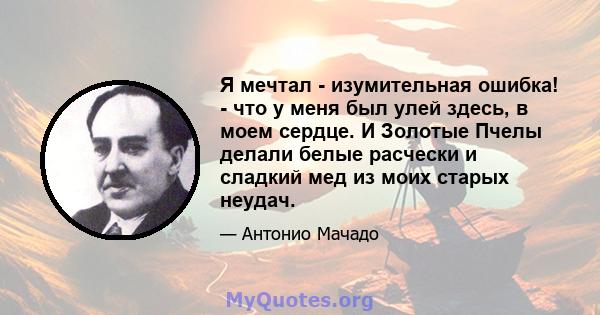 Я мечтал - изумительная ошибка! - что у меня был улей здесь, в моем сердце. И Золотые Пчелы делали белые расчески и сладкий мед из моих старых неудач.