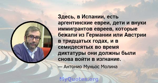 Здесь, в Испании, есть аргентинские евреи, дети и внуки иммигрантов евреев, которые бежали из Германии или Австрии в тридцатых годах, и в семидесятых во время диктатуры они должны были снова войти в изгнание.