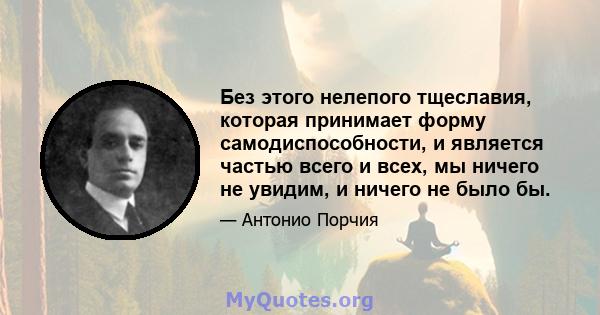 Без этого нелепого тщеславия, которая принимает форму самодиспособности, и является частью всего и всех, мы ничего не увидим, и ничего не было бы.