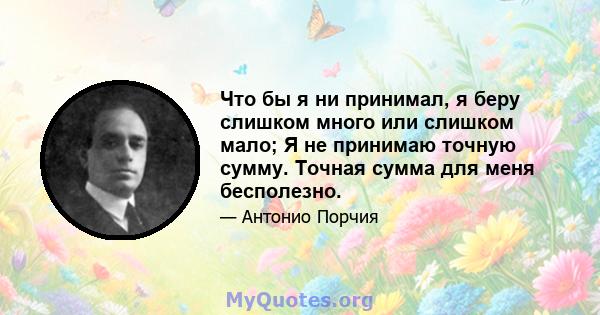 Что бы я ни принимал, я беру слишком много или слишком мало; Я не принимаю точную сумму. Точная сумма для меня бесполезно.