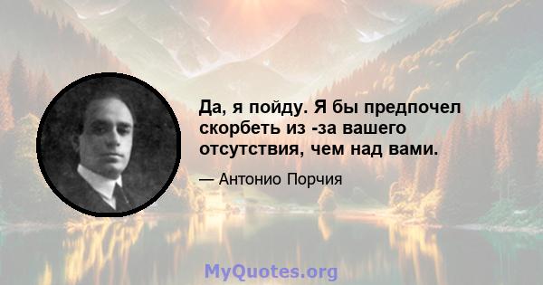 Да, я пойду. Я бы предпочел скорбеть из -за вашего отсутствия, чем над вами.