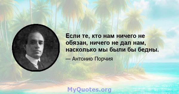 Если те, кто нам ничего не обязан, ничего не дал нам, насколько мы были бы бедны.