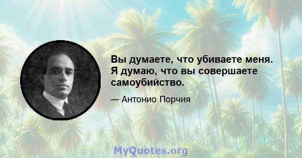 Вы думаете, что убиваете меня. Я думаю, что вы совершаете самоубийство.