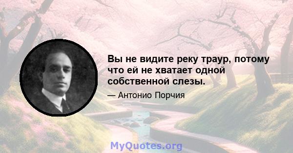 Вы не видите реку траур, потому что ей не хватает одной собственной слезы.