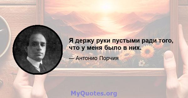 Я держу руки пустыми ради того, что у меня было в них.