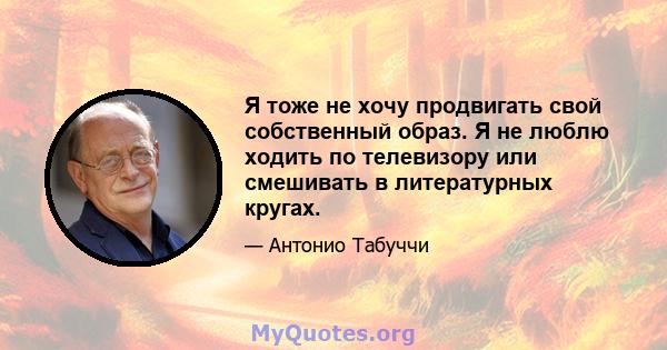 Я тоже не хочу продвигать свой собственный образ. Я не люблю ходить по телевизору или смешивать в литературных кругах.