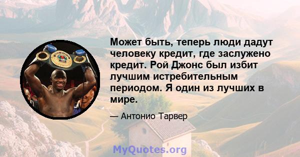 Может быть, теперь люди дадут человеку кредит, где заслужено кредит. Рой Джонс был избит лучшим истребительным периодом. Я один из лучших в мире.